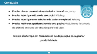 Conclusão
● Precisa checar uma estrutura de dados básica? var_dump
● Precisa investigar o fluxo de execução? Xdebug
● Precisa investigar uma estrutura de dados complexa? Xdebug
● Precisa melhorar a performance de uma página? Utilize uma ferramenta
de profiling antes de sair atirando para todo lado.
Invista seu tempo em ferramentas de depuração para ganhar
produtividade.
 