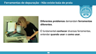 Ferramentas de depuração - Não existe bala de prata
Diferentes problemas demandam ferramentas
diferentes.
É fundamental conhecer diversas ferramentas,
entender quando usar e como usar.
 