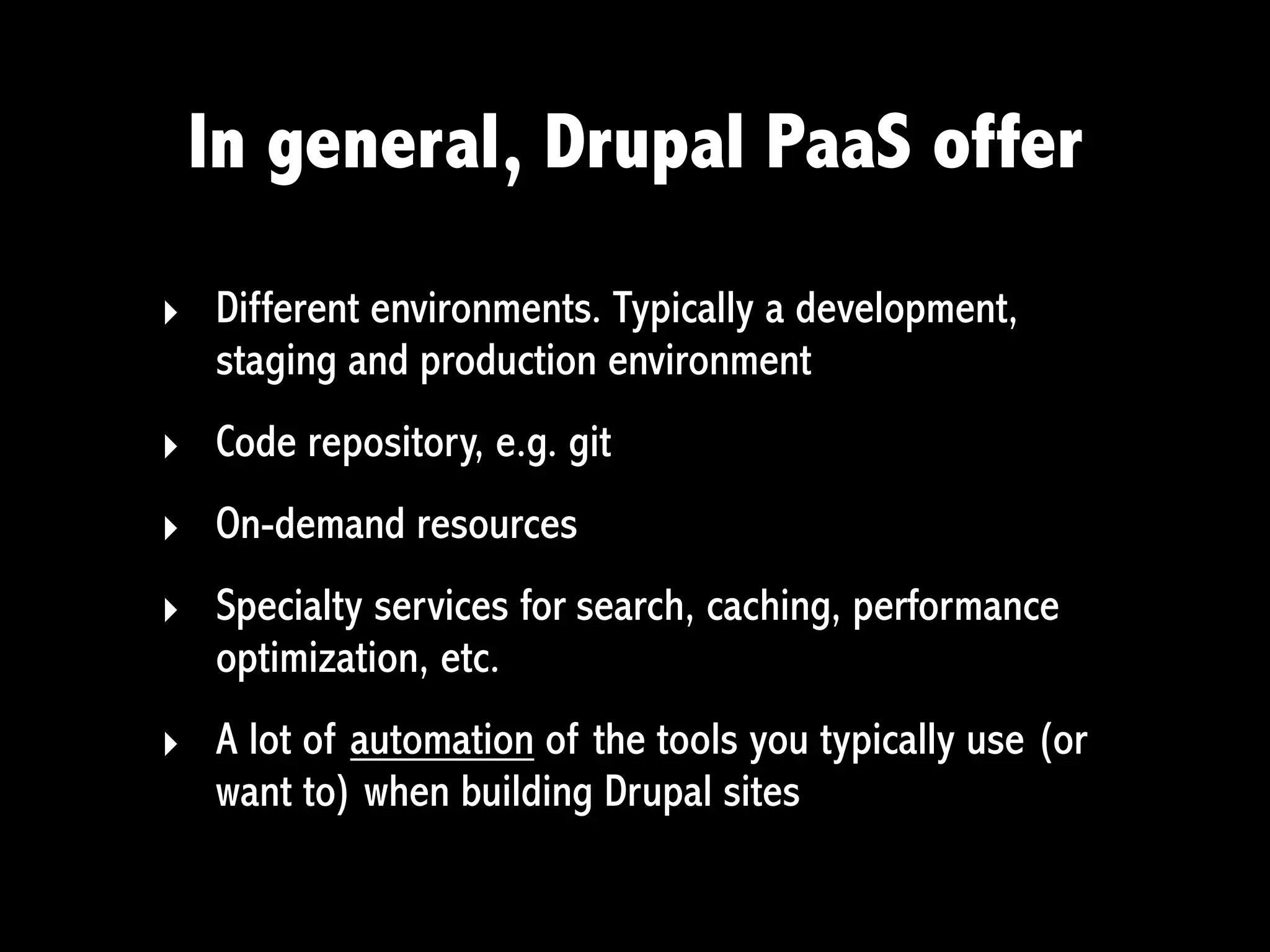 In general, Drupal PaaS offer

‣ Different environments. Typically a development,
  staging and production environment
‣ Code repository, e.g. git
‣ On-demand resources
‣ Specialty services for search, caching, performance
  optimization, etc.
‣ A lot of automation of the tools you typically use (or
  want to) when building Drupal sites
 