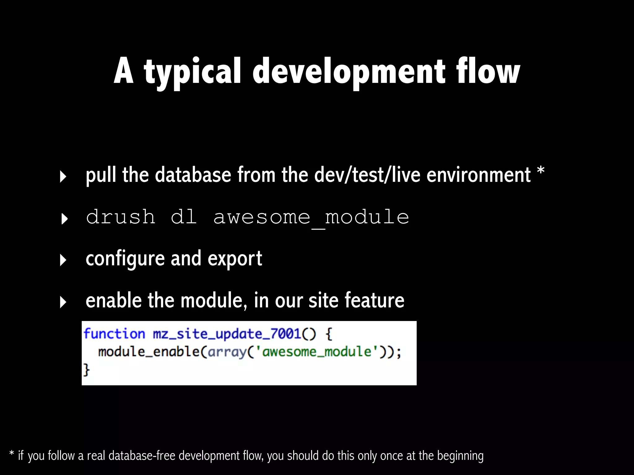 A typical development flow

          ‣ pull the database from the dev/test/live environment *
          ‣ drush dl awesome_module
          ‣ configure and export
          ‣ enable the module, in our site feature




* if you follow a real database-free development flow, you should do this only once at the beginning
 