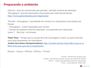 Volume = taxa de crescimento por período * período máximo de retenção
Throughput = taxa de requisições/transações por intervalo de tempo
http://www.generatedata.com/#generator
Threads = throughput / quantidade de cenários ou requisições executados por
thread
- Throughput = 3.000 requisições por minuto
- Tempo de resposta máximo esperado:: 0,4 segundos por requisição
3.000 / (60/0,4) = 20 threads
Think Time = Tempo que o usuário leva de uma página a outra, ou para executar
uma ação (preencher um formulário).
Jmeter tem timers (temporizadores). http://jmeter.com.br/2013/08/o-que-e-o-
think-time-por-que-ele-e-importante/
RUsers = VUsers / (RTime / (RTime + TTime))
RUsers = Número de usuários reais
VUsers = Número de usuários virtuais (ou threads do JMeter)
RTime = Tempo considerando apenas as requisições
TTime = Soma total do "Think Time"
Preparando o ambiente
 