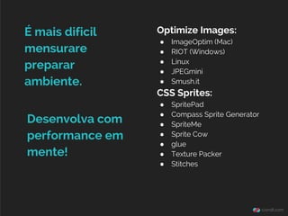 Optimize Images:
● ImageOptim (Mac)
● RIOT (Windows)
● Linux
● JPEGmini
● Smush.it
CSS Sprites:
● SpritePad
● Compass Sprite Generator
● SpriteMe
● Sprite Cow
● glue
● Texture Packer
● Stitches
É mais dificil
mensurare
preparar
ambiente.
Desenvolva com
performance em
mente!
 