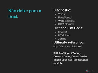 Diagnostic:
● YSlow
● PageSpeed
● WebPageTest
● DOM Monster
Hint and Lint Code:
● CSSLint
● HTMLLint
● JSHint
Ultimate reference:
http://browserdiet.com/
PHP Profiling - XDebug
Drupal - Devel, Coder, Coder
Tough Love and Performance
module
Não deixe para o
final.
 