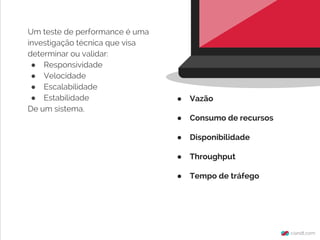 Um teste de performance é uma
investigação técnica que visa
determinar ou validar:
● Responsividade
● Velocidade
● Escalabilidade
● Estabilidade
De um sistema.
● Vazão
● Consumo de recursos
● Disponibilidade
● Throughput
● Tempo de tráfego
 