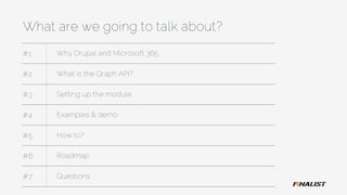 What are we going to talk about?
#1 Why Drupal and Microsoft 365
#2 What is the Graph API?
#3 Setting up the module
#4 Examples & demo
#5 How to?
#6 Roadmap
#7 Questions
 