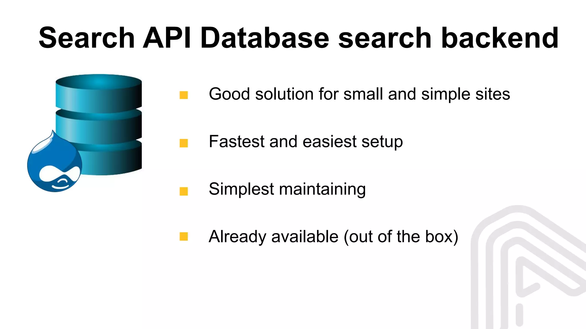 Search API Database search backend
Good solution for small and simple sites
Fastest and easiest setup
Simplest maintaining
Already available (out of the box)
 