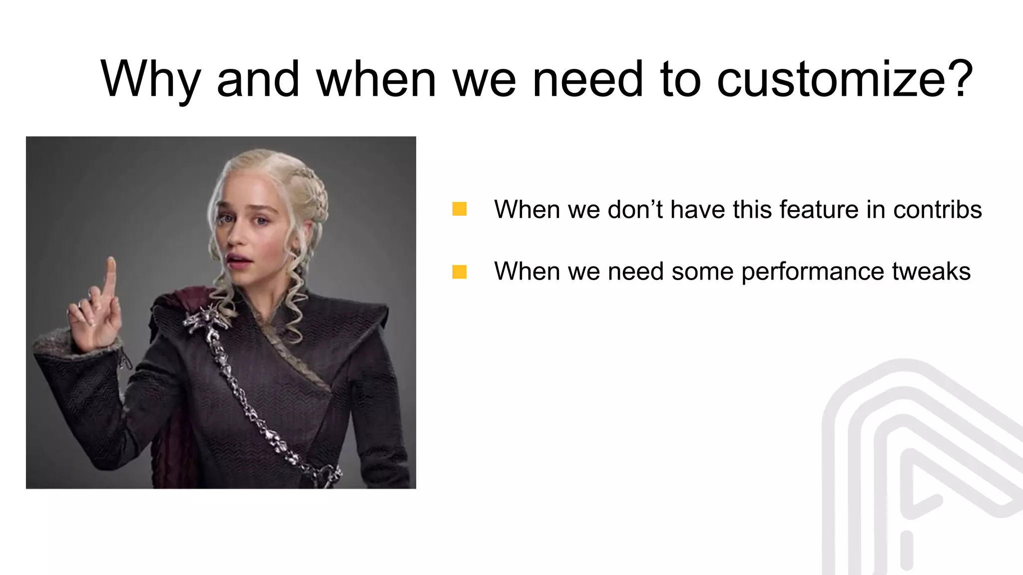 Why and when we need to customize?
When we don’t have this feature in contribs
When we need some performance tweaks
 