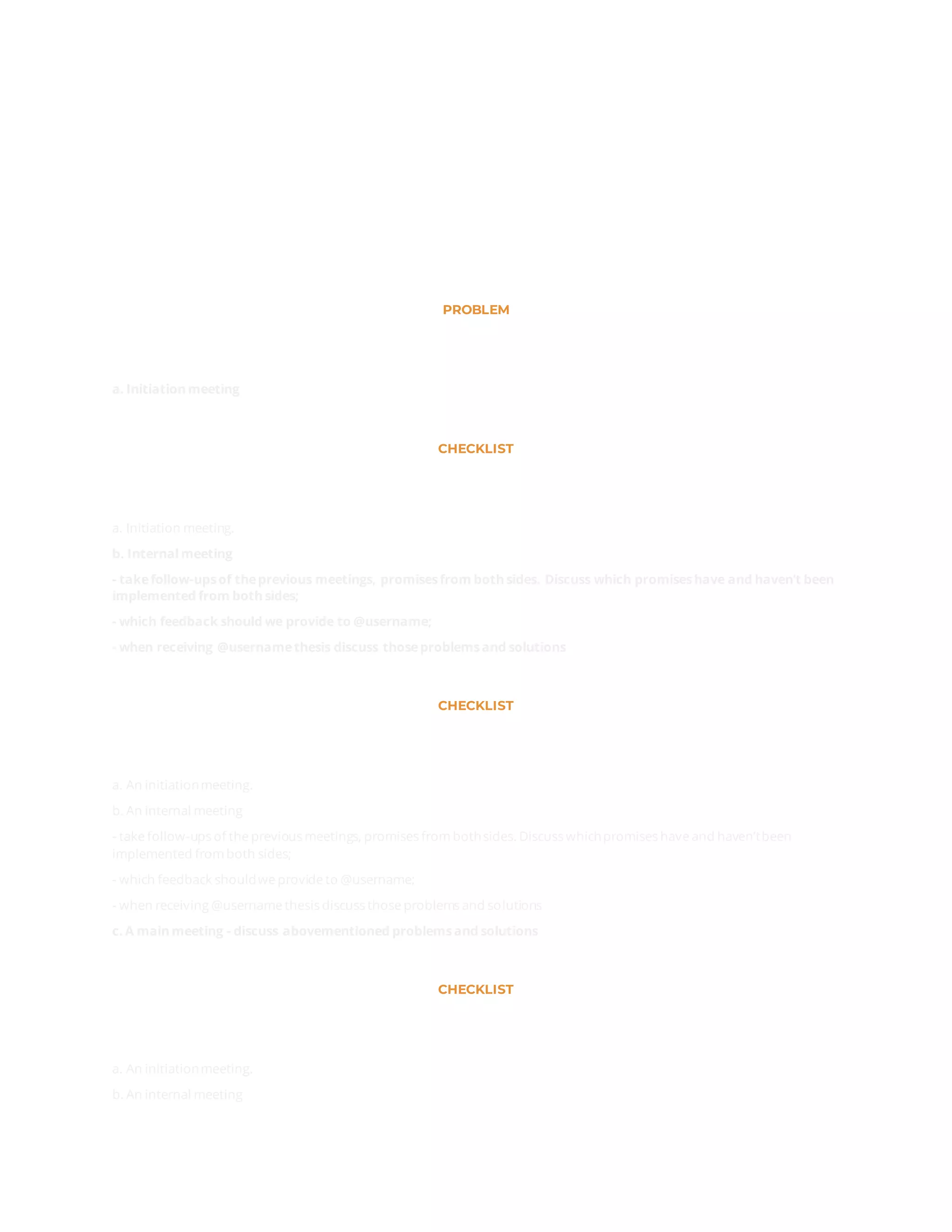 PROBLEM
а. Initiation meeting
CHECKLIST
а. Initiation meeting.
b. Internalmeeting
- takefollow-upsof theprevious meetings, promisesfrom both sides. Discuss which promiseshave and haven’t been
implemented from both sides;
- which feedback should we provide to @username;
- when receiving @usernamethesis discuss thoseproblemsand solutions
CHECKLIST
а. An initiationmeeting.
b. An internal meeting
- take follow-ups of the previous meetings, promises from bothsides. Discuss whichpromises have and haven’tbeen
implemented from both sides;
- which feedback shouldwe provide to @username;
- when receiving @username thesis discuss those problems and solutions
c. A main meeting - discuss abovementioned problemsand solutions
CHECKLIST
а. An initiationmeeting.
b. An internal meeting
 