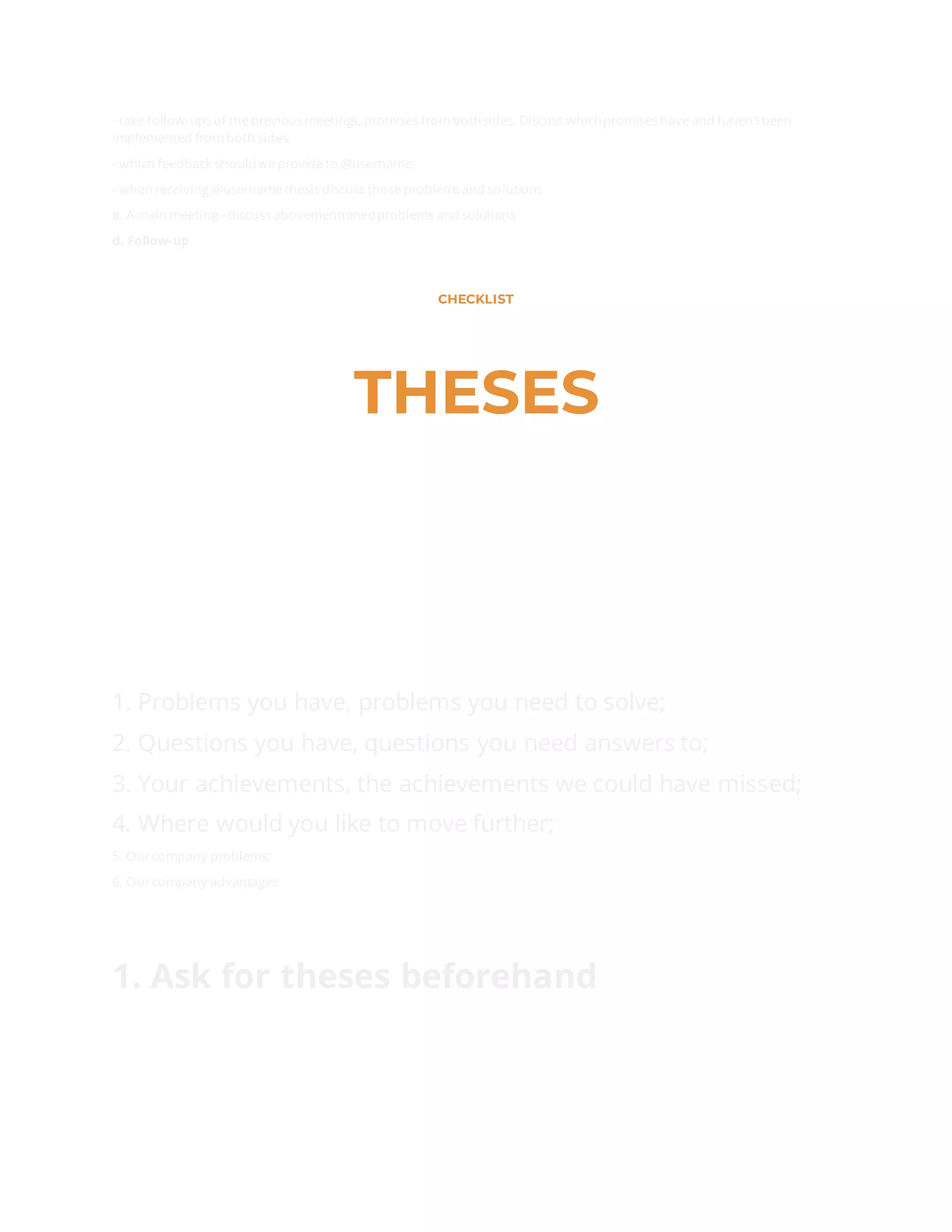 - take follow-ups of the previous meetings, promises from bothsides. Discuss whichpromises have and haven’tbeen
implemented from both sides;
- which feedback shouldwe provide to @username;
- when receiving @username thesis discuss those problems and solutions
в. A main meeting - discuss abovementionedproblems and solutions
d. Follow-up
CHECKLIST
THESES
1. Problems you have, problems you need to solve;
2. Questions you have, questions you need answers to;
3. Your achievements, the achievements we could have missed;
4. Where would you like to move further;
5. Ourcompany problems;
6. Ourcompany advantages
1. Ask for theses beforehand
 