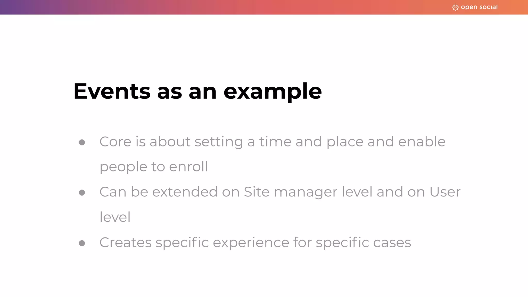 Events as an example
● Core is about setting a time and place and enable
people to enroll
● Can be extended on Site manager level and on User
level
● Creates speciﬁc experience for speciﬁc cases
 