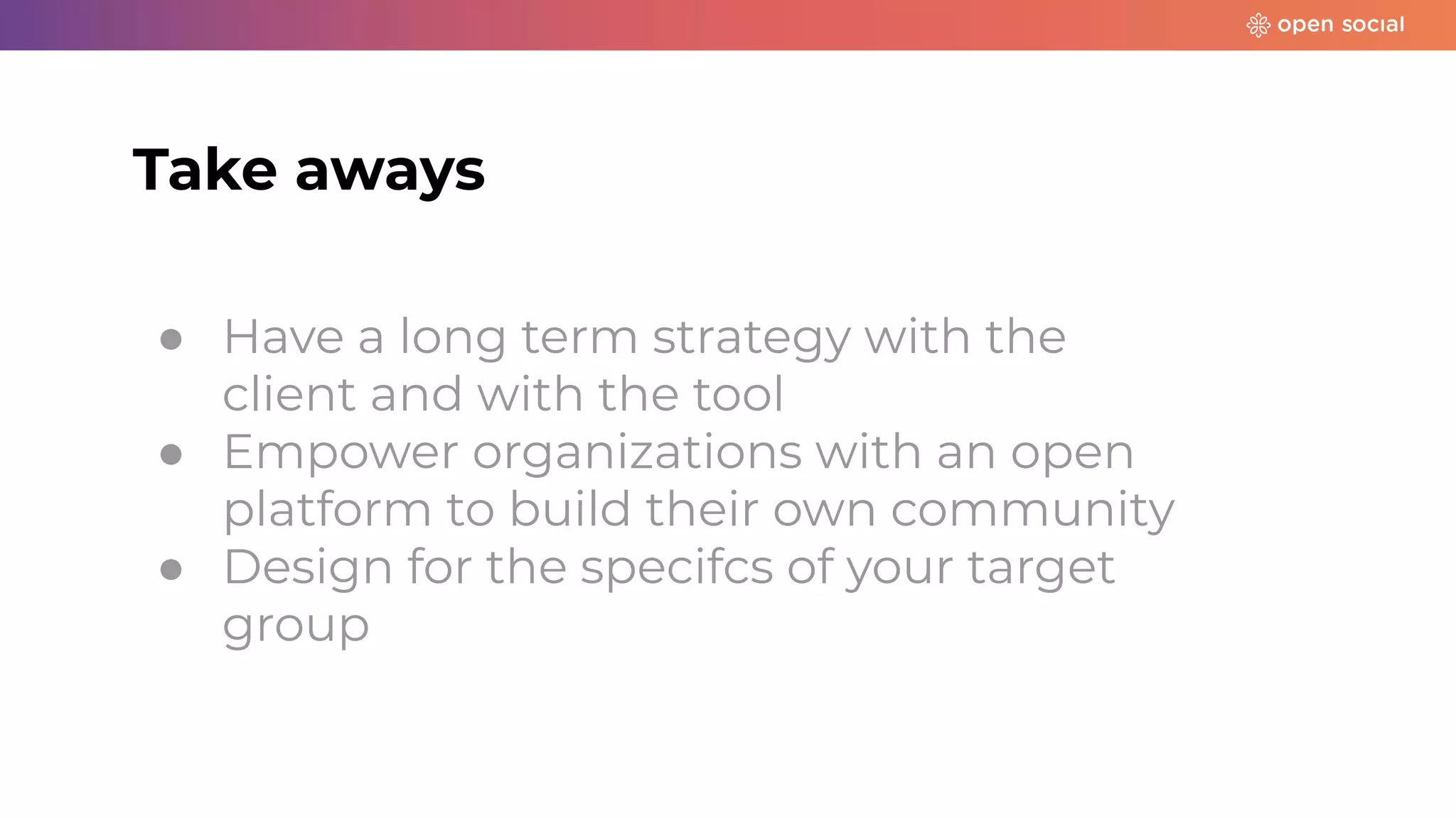 ● Have a long term strategy with the
client and with the tool
● Empower organizations with an open
platform to build their own community
● Design for the specifcs of your target
group
Take aways
 