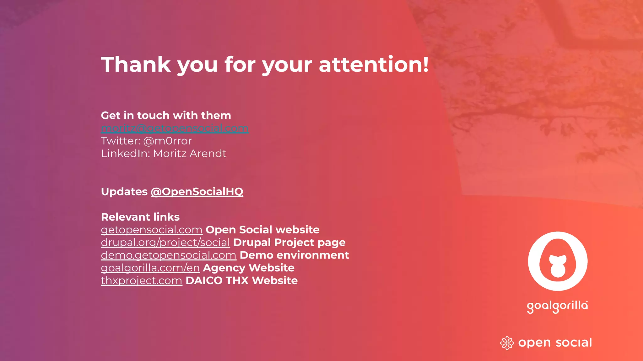 Thank you for your attention!
Get in touch with them
moritz@getopensocial.com
Twitter: @m0rror
LinkedIn: Moritz Arendt
Updates @OpenSocialHQ
Relevant links
getopensocial.com Open Social website
drupal.org/project/social Drupal Project page
demo.getopensocial.com Demo environment
goalgorilla.com/en Agency Website
thxproject.com DAICO THX Website
 