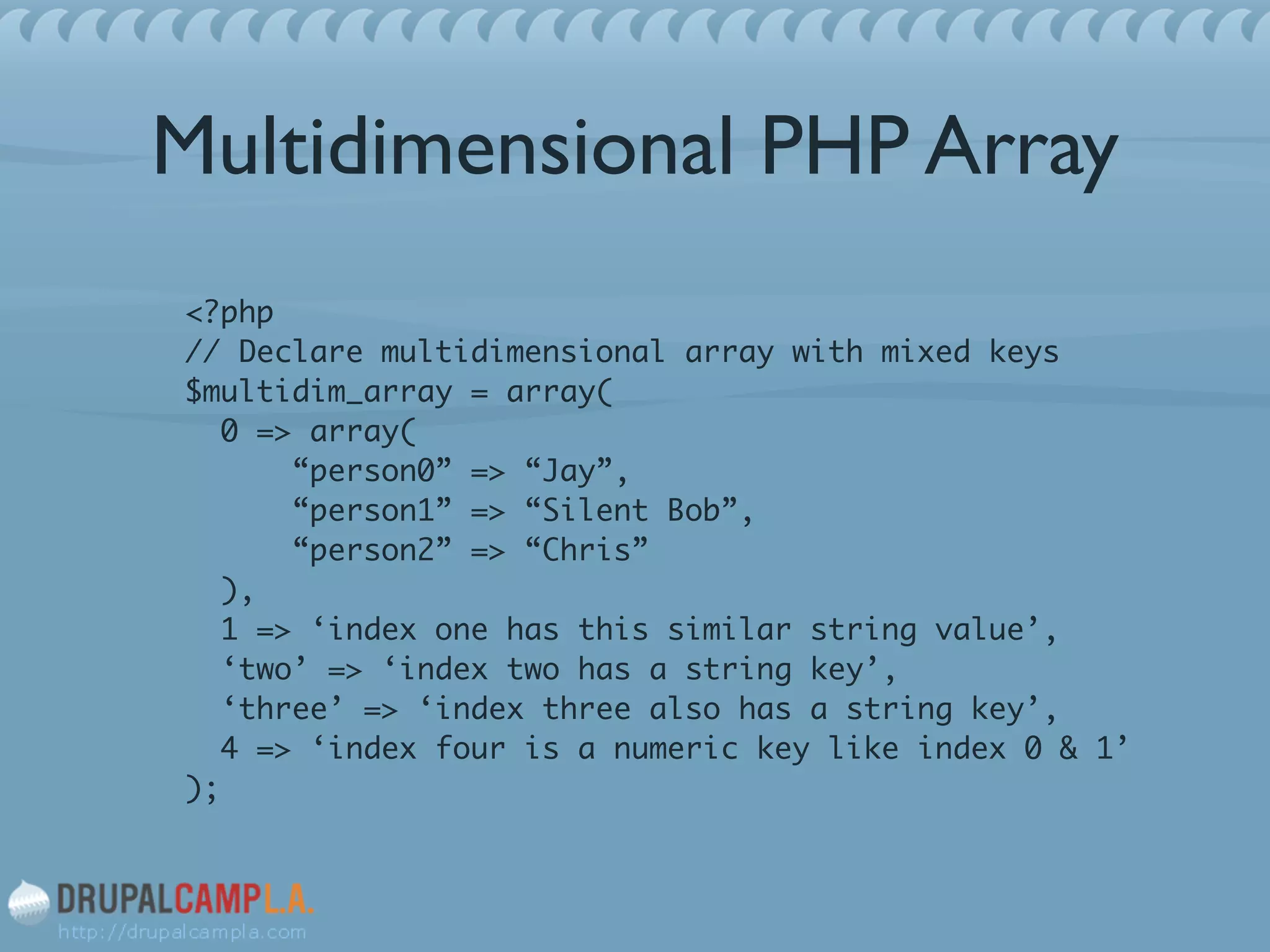 Multidimensional PHP Array
<?php 
// Declare multidimensional array with mixed keys 
$multidim_array = array( 
0 => array( 
“person0” => “Jay”, 
“person1” => “Silent Bob”, 
“person2” => “Chris” 
), 
1 => ‘index one has this similar string value’, 
‘two’ => ‘index two has a string key’, 
‘three’ => ‘index three also has a string key’, 
4 => ‘index four is a numeric key like index 0 & 1’ 
);	
 