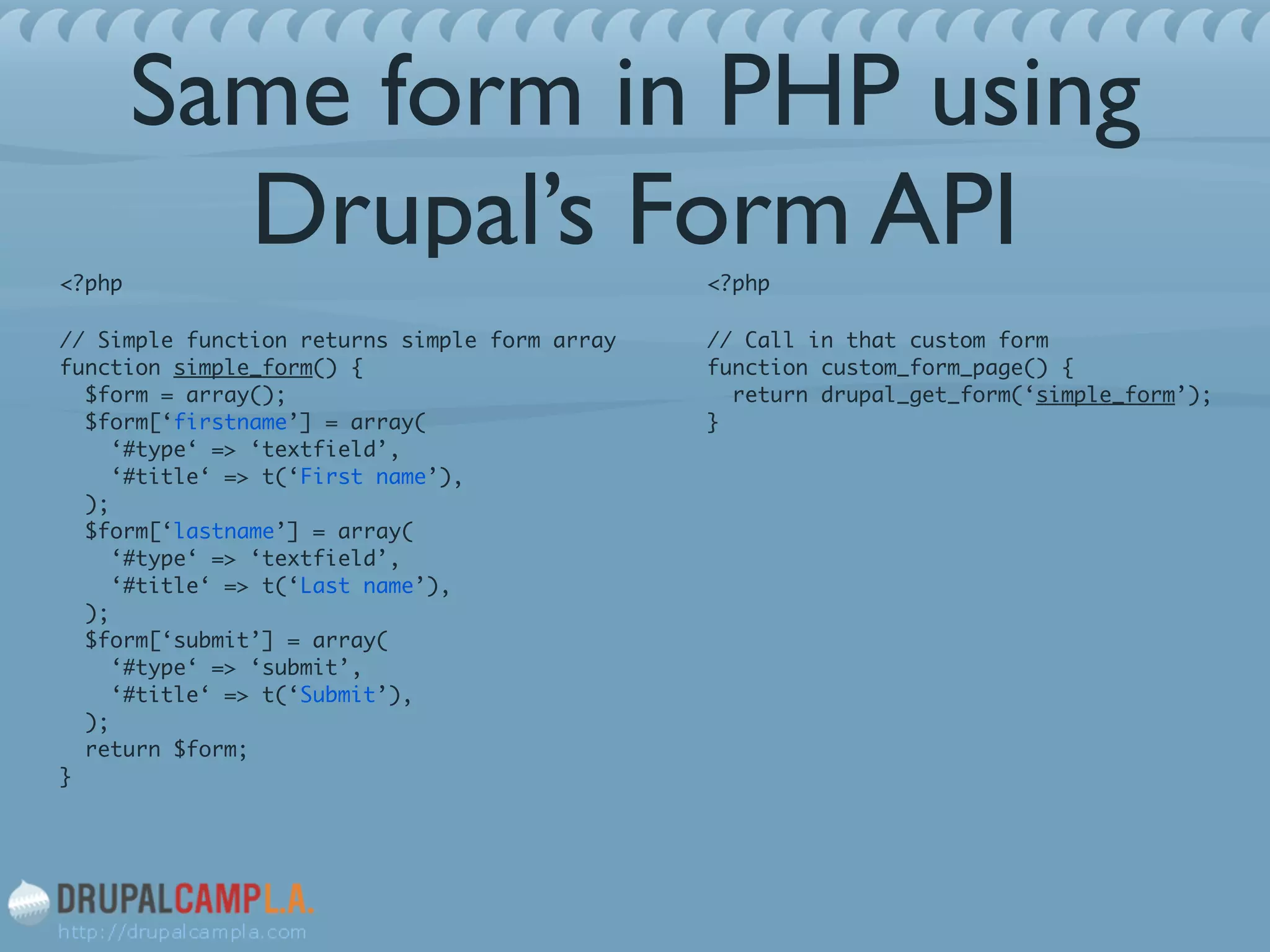 Same form in PHP using
Drupal’s Form API<?php	
// Simple function returns simple form array 
function simple_form() { 
$form = array(); 
$form[‘firstname’] = array( 
‘#type‘ => ‘textfield’, 
‘#title‘ => t(‘First name’), 
); 
$form[‘lastname’] = array( 
‘#type‘ => ‘textfield’, 
‘#title‘ => t(‘Last name’), 
); 
$form[‘submit’] = array( 
‘#type‘ => ‘submit’, 
‘#title‘ => t(‘Submit’), 
); 
return $form; 
}
<?php	
// Call in that custom form 
function custom_form_page() { 
return drupal_get_form(‘simple_form’); 
}
 