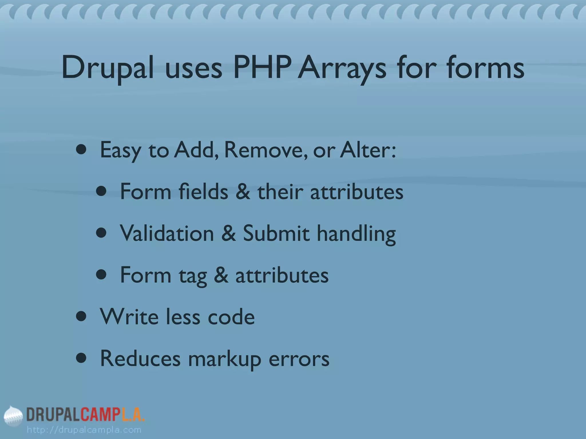 Drupal uses PHP Arrays for forms
• Easy to Add, Remove, or Alter:	

• Form ﬁelds & their attributes	

• Validation & Submit handling	

• Form tag & attributes	

• Write less code	

• Reduces markup errors
 