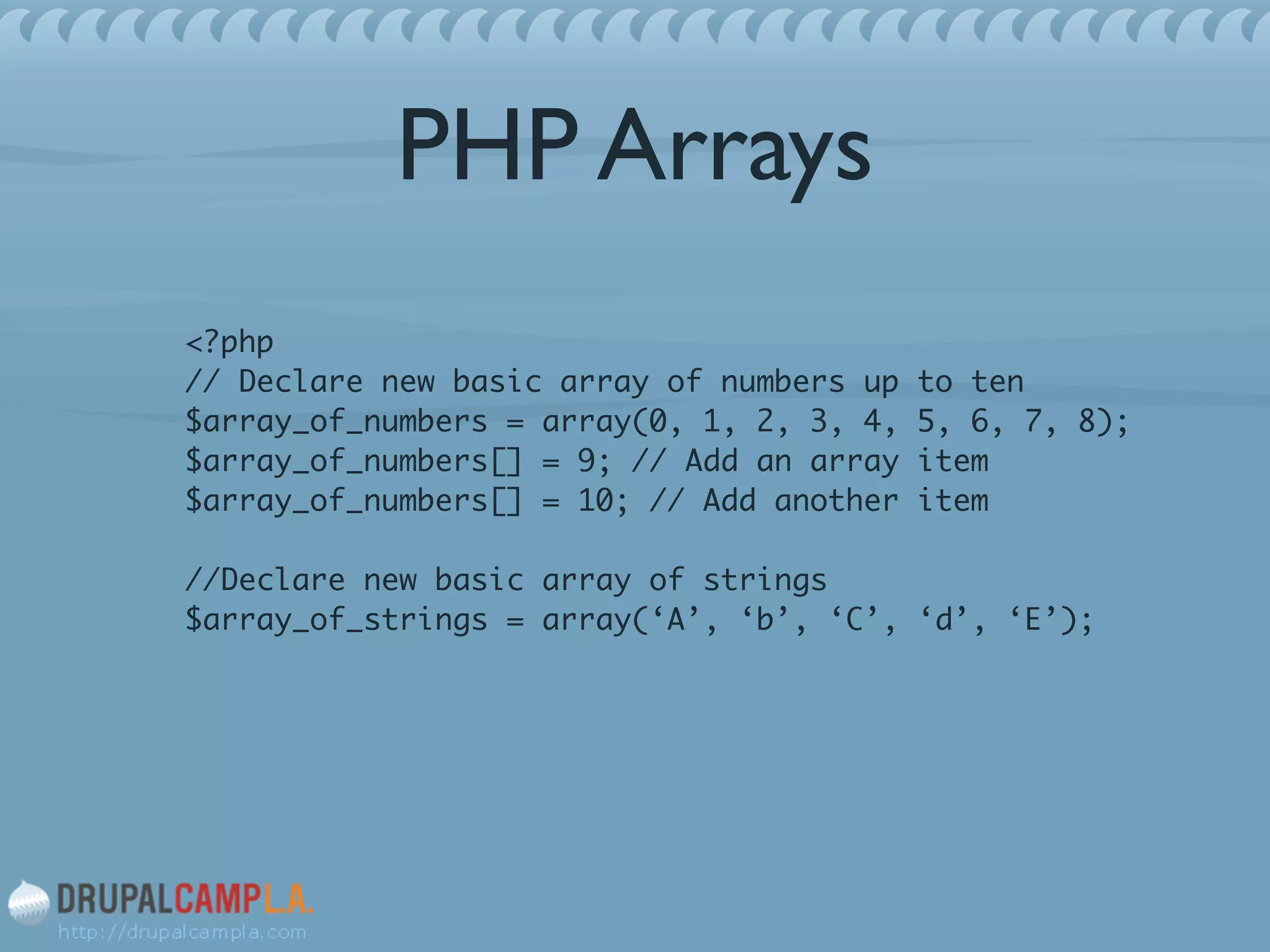 PHP Arrays
<?php 
// Declare new basic array of numbers up to ten 
$array_of_numbers = array(0, 1, 2, 3, 4, 5, 6, 7, 8); 
$array_of_numbers[] = 9; // Add an array item 
$array_of_numbers[] = 10; // Add another item 
 
//Declare new basic array of strings 
$array_of_strings = array(‘A’, ‘b’, ‘C’, ‘d’, ‘E’);	
!
 