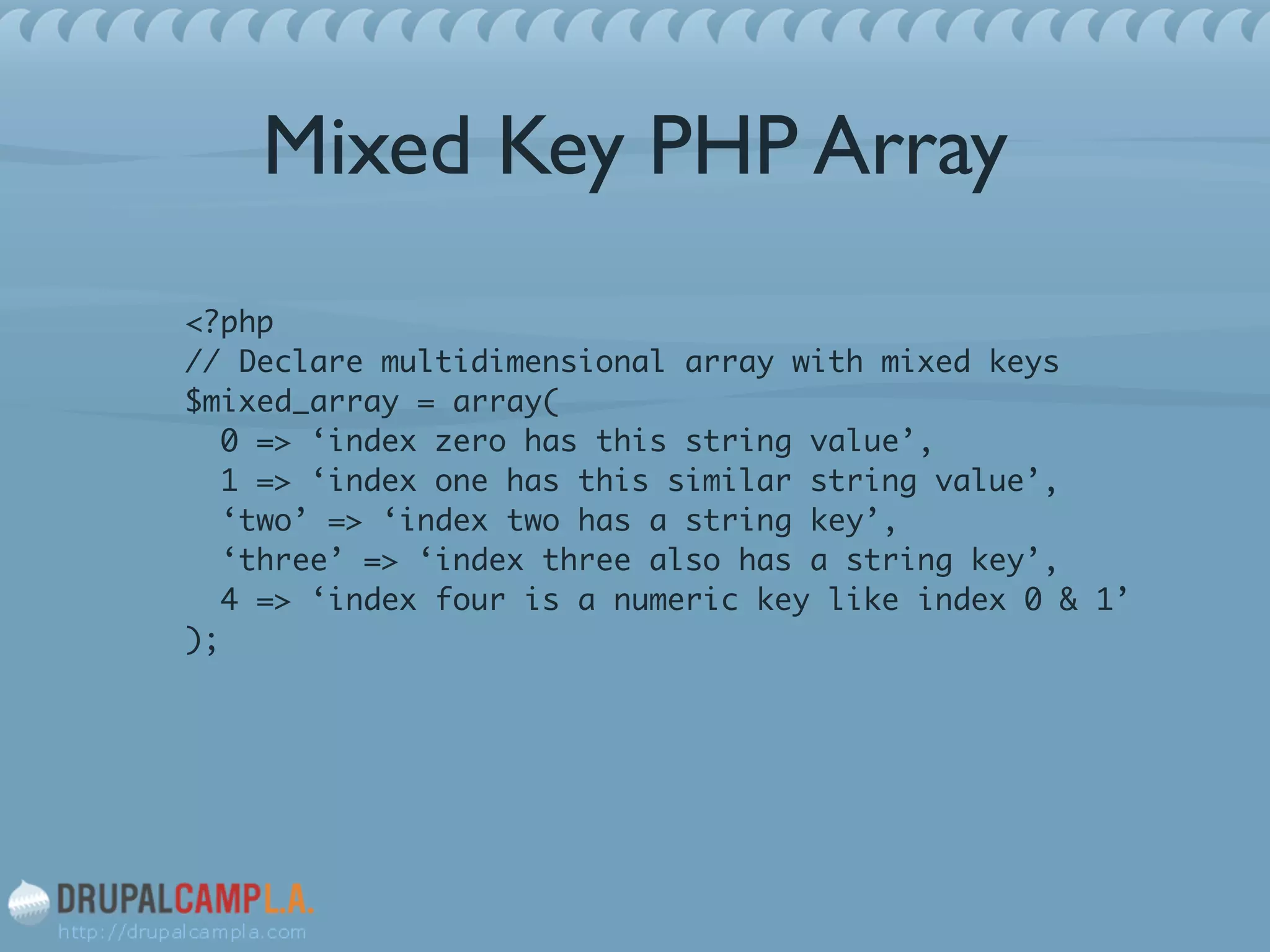 Mixed Key PHP Array
<?php 
// Declare multidimensional array with mixed keys 
$mixed_array = array( 
0 => ‘index zero has this string value’, 
1 => ‘index one has this similar string value’, 
‘two’ => ‘index two has a string key’, 
‘three’ => ‘index three also has a string key’, 
4 => ‘index four is a numeric key like index 0 & 1’ 
);	
!
 