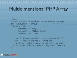 Multidimensional PHP Array
<?php 
// Declare multidimensional array with mixed keys 
$multidim_array = array( 
0 => array( 
“person0” => “Jay”, 
“person1” => “Silent Bob”, 
“person2” => “Chris” 
), 
1 => ‘index one has this similar string value’, 
‘two’ => ‘index two has a string key’, 
‘three’ => ‘index three also has a string key’, 
4 => ‘index four is a numeric key like index 0 & 1’ 
);	
 