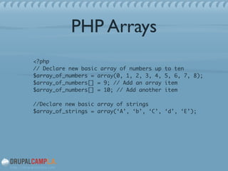 PHP Arrays
<?php 
// Declare new basic array of numbers up to ten 
$array_of_numbers = array(0, 1, 2, 3, 4, 5, 6, 7, 8); 
$array_of_numbers[] = 9; // Add an array item 
$array_of_numbers[] = 10; // Add another item 
 
//Declare new basic array of strings 
$array_of_strings = array(‘A’, ‘b’, ‘C’, ‘d’, ‘E’);	
!
 