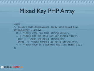 Mixed Key PHP Array
<?php 
// Declare multidimensional array with mixed keys 
$mixed_array = array( 
0 => ‘index zero has this string value’, 
1 => ‘index one has this similar string value’, 
‘two’ => ‘index two has a string key’, 
‘three’ => ‘index three also has a string key’, 
4 => ‘index four is a numeric key like index 0 & 1’ 
);	
!
 