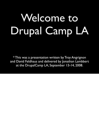 Welcome to
Drupal Camp LA

  * This was a presentation written by Troy Angrignon
and David Feldhaus and delivered by Jonathan Lambbert
    at the DrupalCamp LA, September 13-14, 2008.
 