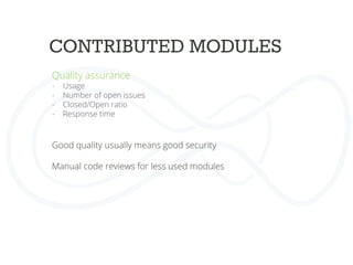 CONTRIBUTED MODULES
Quality assurance
-  Usage
-  Number of open issues
-  Closed/Open ratio
-  Response time
	
  
Good quality usually means good security	
  
	
  
Manual code reviews for less used modules	
  
	
  
	
  
 