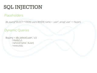 SQL INJECTION
	
  
Placeholders	
  
	
  
	
   db_query(“SELECT * FROM users WHERE name = :user”, array(':user' => $user);	
  
	
  
	
  
Dynamic Queries	
  
	
  
	
  
	
  
$query = db_select('user', 'u')	
  
->ﬁelds('u')	
  
->where('name', $user)	
  
->execute();	
  
 