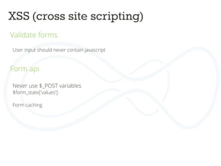 XSS (cross site scripting)	
  
Validate forms	
  
	
  
	
   User input should never contain javascript	
  
	
  
	
  
Form api	
  
	
  
	
  
	
  
Never use $_POST variables	
  
$form_state['values']	
  
	
  
Form caching	
  
 