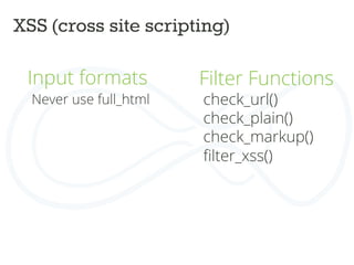 XSS (cross site scripting)	
  
Input formats	
  
Never use full_html	
  
	
  
	
  
Filter Functions	
  
	
  
	
  
	
  
	
  
	
  
check_url()	
  
check_plain()	
  
check_markup()	
  
ﬁlter_xss()	
  
 