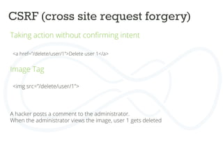 CSRF (cross site request forgery)	
  
Taking action without conﬁrming intent	
  
	
  
	
  
<a href=”/delete/user/1”>Delete user 1</a>	
  
	
  
	
  
Image Tag	
  
	
  
	
  
	
  
<img src=”/delete/user/1”>	
  
A hacker posts a comment to the administrator.	
  
When the administrator views the image, user 1 gets deleted	
  
	
  
	
  
 