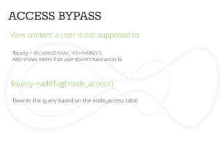 ACCESS BYPASS	
  
View content a user is not supposed to	
  
	
  
	
  
$query = db_select('node', 'n')->ﬁelds('n');	
  
Also shows nodes that user doesn't have acces to	
  
	
  
	
  
$query->addTag('node_access')	
  
	
  
	
  
	
  
Rewrite the query based on the node_access table	
  
 