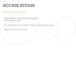 ACCESS BYPASS	
  
Bad custom caching	
  
	
  
	
  
Administrator visits a block listing nodes.	
  
The block gets cached	
  
	
  
The cached block with all nodes is shown to the anonymous user	
  
	
  
Add role id to custom caching	
  
 