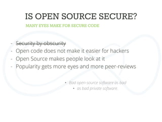 MANY EYES MAKE FOR SECURE CODE
IS OPEN SOURCE SECURE?
-  Security by obscurity
-  Open code does not make it easier for hackers
-  Open Source makes people look at it
-  Popularity gets more eyes and more peer-reviews
•  Bad open-source software as bad
•  as bad private software.
 