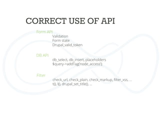 CORRECT USE OF API	
  
Form API	
  
Validation
Form state
Drupal_valid_token
	
  
	
  DB API	
  
db_select, db_insert, placeholders	
  
$query->addTag(‘node_access’);	
  
	
  
	
  Filter	
  
check_url, check_plain, check_markup, ﬁlter_xss, …	
  
t(), l(), drupal_set_title(), …	
  
	
  
	
  
 