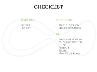 CHECKLIST	
  
Never use	
  
full_html
Php ﬁlter	
  
	
  
	
  
Permissions	
  
	
  
	
  
	
  
	
  
	
  
Trusted users only
Split up permissions
	
  
API
	
  
	
  
	
  
	
  
	
  
	
  
Preprocess functions
check_plain, ﬁlter_xss
DB API
Form API
Tokens
Menu/Node Access
	
  
 
