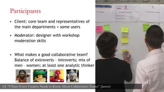 Participants
 Client: core team and representatives of
the main departments + some users
 Moderator: designer with workshop
moderation skills
 What makes a good collaborative team?
Balance of extroverts – introverts; mix of
men – women; at least one analytic thinker
12
Cf. “9 Facts Every Creative Needs to Know About Collaborative Teams” (Jarrett)
 