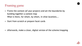 Framing game
 Frame the context (of your project) and set the boundaries by
building together a context map
What is there, for whom, by whom, in what locations...
 Start from scratch or prepare facet cards
 Afterwards, make a clean, digital version of the scheme/mapping
19
 
