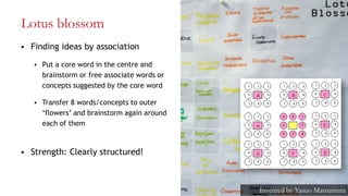 Lotus blossom
 Finding ideas by association
 Put a core word in the centre and
brainstorm or free associate words or
concepts suggested by the core word
 Transfer 8 words/concepts to outer
‗flowers‘ and brainstorm again around
each of them
 Strength: Clearly structured!
22
Invented by Yasuo Matsumura
 