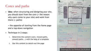 Cores and paths
 Idea: when structuring and designing your site,
you should start from the core (= the reason
why users come to your site) and work from
there (= paths)
= the opposite of starting from the home page
and a top-down navigation
 Technique in 2 steps:
1. Determine the content (core, inward paths,
onward paths...) with the help of a template
2. Use this content to sketch out the page
27
Technique by Are Halland, Jim Kalbach
 
