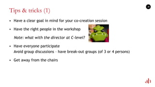Tips & tricks (1)
 Have a clear goal in mind for your co-creation session
 Have the right people in the workshop
Note: what with the director at C-level?
 Have everyone participate
Avoid group discussions – have break-out groups (of 3 or 4 persons)
 Get away from the chairs
36
 