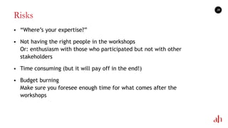 Risks
 ―Where‘s your expertise?‖
 Not having the right people in the workshops
Or: enthusiasm with those who participated but not with other
stakeholders
 Time consuming (but it will pay off in the end!)
 Budget burning
Make sure you foresee enough time for what comes after the
workshops
39
 