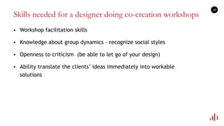 Skills needed for a designer doing co-creation workshops
 Workshop facilitation skills
 Knowledge about group dynamics – recognize social styles
 Openness to criticism (be able to let go of your design)
 Ability translate the clients‘ ideas immediately into workable
solutions
41
 