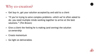 Why co-creation?
 Get buy-in, get your solution accepted by and sold to a client
 ―If you‘re trying to solve complex problems—which we‘re often asked to
do—you need multiple minds working together to arrive at the best
solutions.‖ (Tim Brown)
 Give a client the feeling he is making (and owning) the solution
co-ownership
 Create momentum
 Go light on deliverables
9
 
