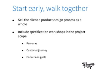 Start early, walk together
• Sell the client a product design process as a
whole
• Include specification workshops in the project
scope
• Personas
• Customer journey
• Conversion goals
 