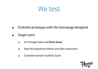 We test
• Clickable prototype with the homepage designed
• Target users
• Go through tasks and think aloud
• Rate the experience before and after interaction
• Complete System Usability Scale
 