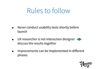 Rules to follow
• Never conduct usability tests shortly before
launch
• UX researcher is not interaction designer
discuss the results together
• Improvements can be implemented in diﬀerent
phases
 