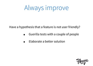 Always improve
Have a hypothesis that a feature is not user friendly?
• Guerilla tests with a couple of people
• Elaborate a better solution
 