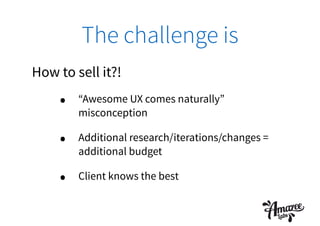 The challenge is
How to sell it?!
• “Awesome UX comes naturally”
misconception
• Additional research/iterations/changes =
additional budget
• Client knows the best
 