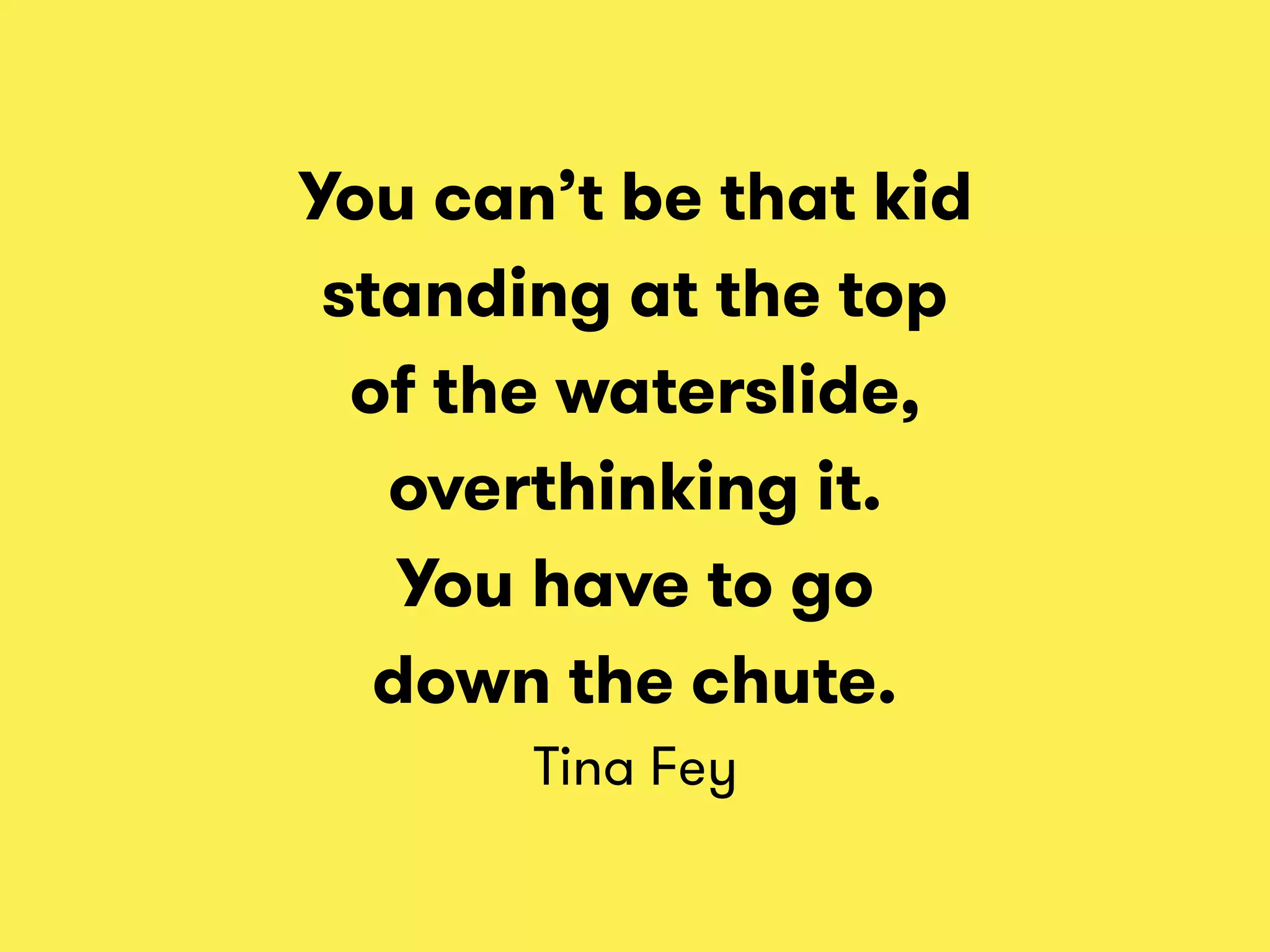 You can’t be that kid
standing at the top
of the waterslide,
overthinking it.
You have to go
down the chute. 
Tina Fey
 