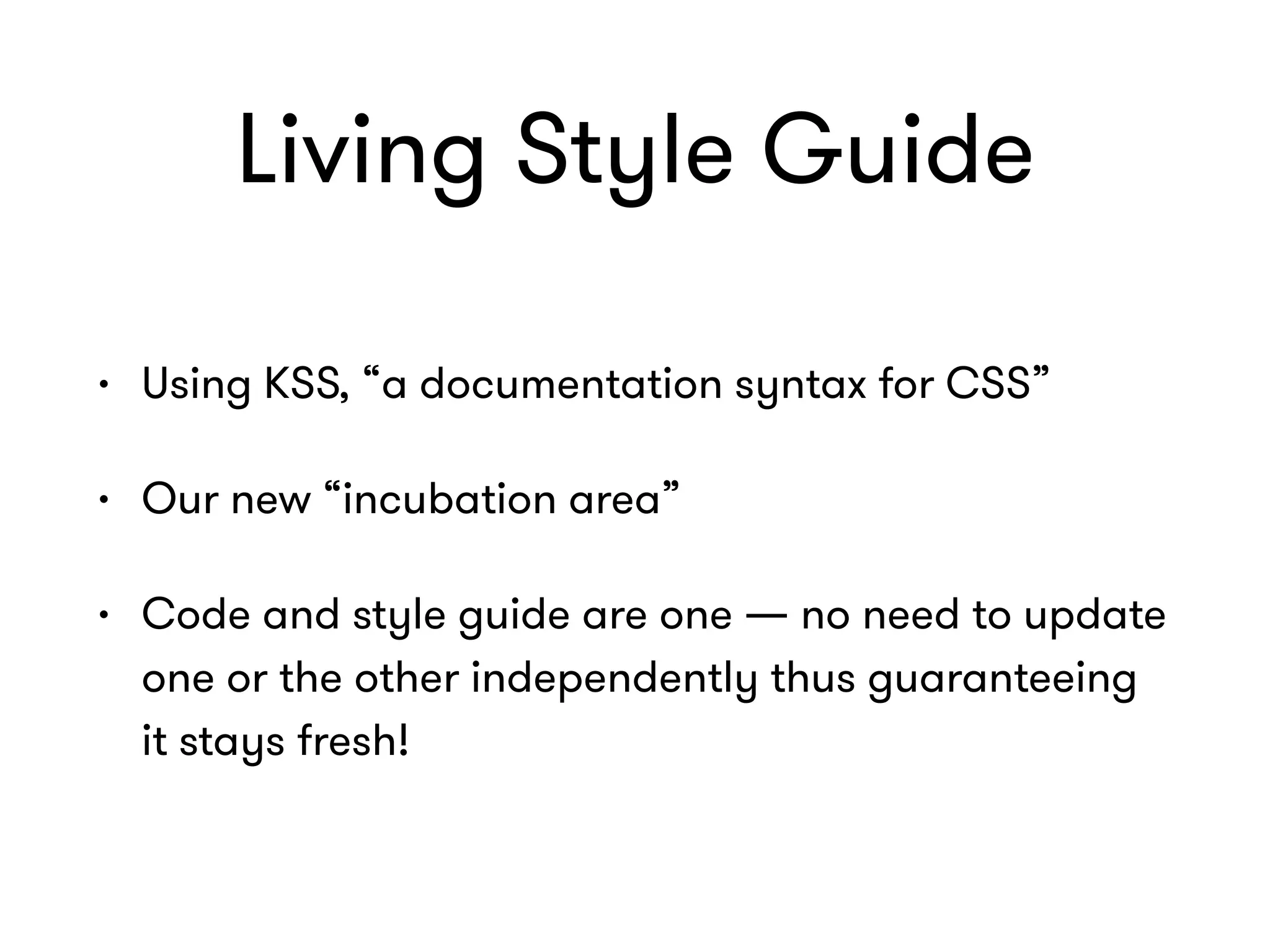 Living Style Guide
• Using KSS, “a documentation syntax for CSS”
• Our new “incubation area”
• Code and style guide are one — no need to update
one or the other independently thus guaranteeing
it stays fresh!
 
